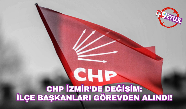 CHP İzmir’de değişim: İlçe başkanları görevden alındı!