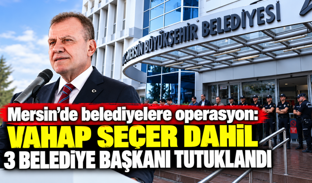 Mersin’de belediyelere operasyon: Vahap Seçer dahil 3 belediye başkanı tutuklandı