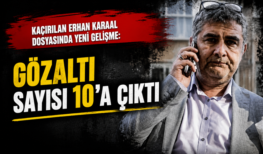 Kaçırılan Erhan Karaal dosyasında yeni gelişme: Gözaltı sayısı 10’a çıktı