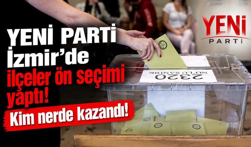 YENİ Parti İzmir’de ilçeler ön seçimi yaptı! Kim nerde kazandı!