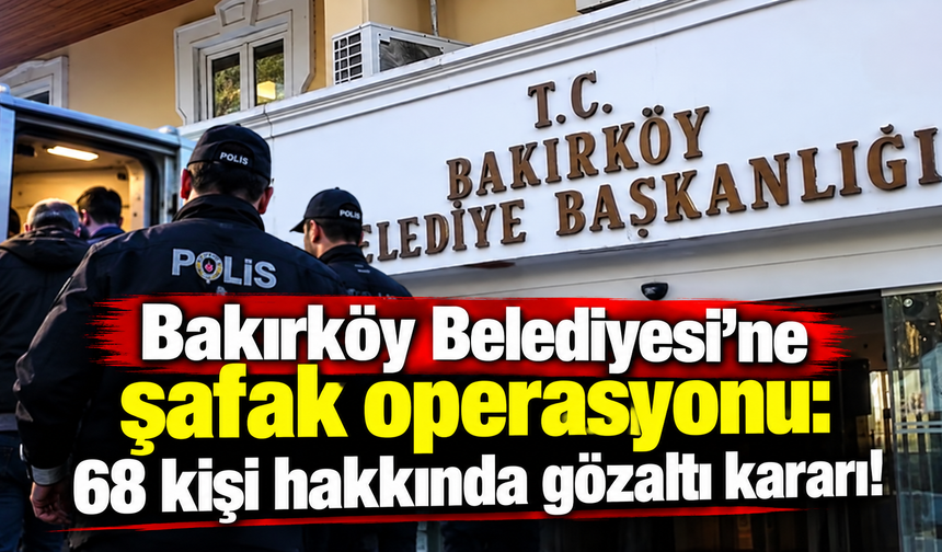 Bakırköy Belediyesi'ne şafak operasyonu: 68 kişi hakkında gözaltı kararı